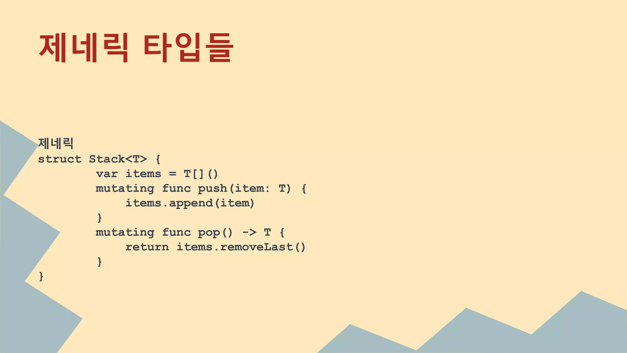 제네릭 타입들
제네릭
struct Stack<T> {
var items = T[]()
mutating func push(item: T) {
items.append(item)
}
mutating func pop() -> T {
return items.removeLast()
}
}
 