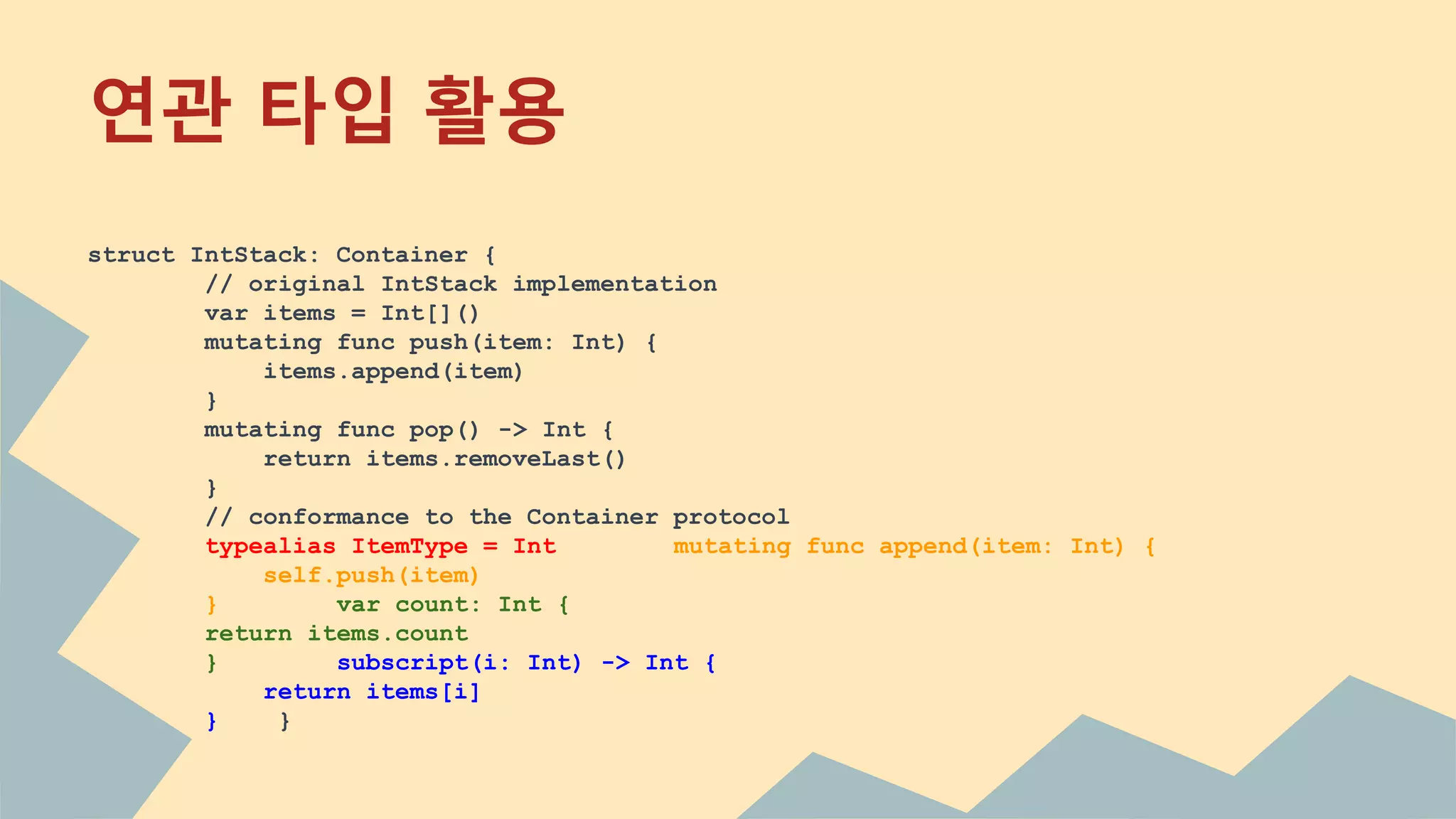 연관 타입 활용
struct IntStack: Container {
// original IntStack implementation
var items = Int[]()
mutating func push(item: Int) {
items.append(item)
}
mutating func pop() -> Int {
return items.removeLast()
}
// conformance to the Container protocol
typealias ItemType = Int mutating func append(item: Int) {
self.push(item)
} var count: Int {
return items.count
} subscript(i: Int) -> Int {
return items[i]
} }
 