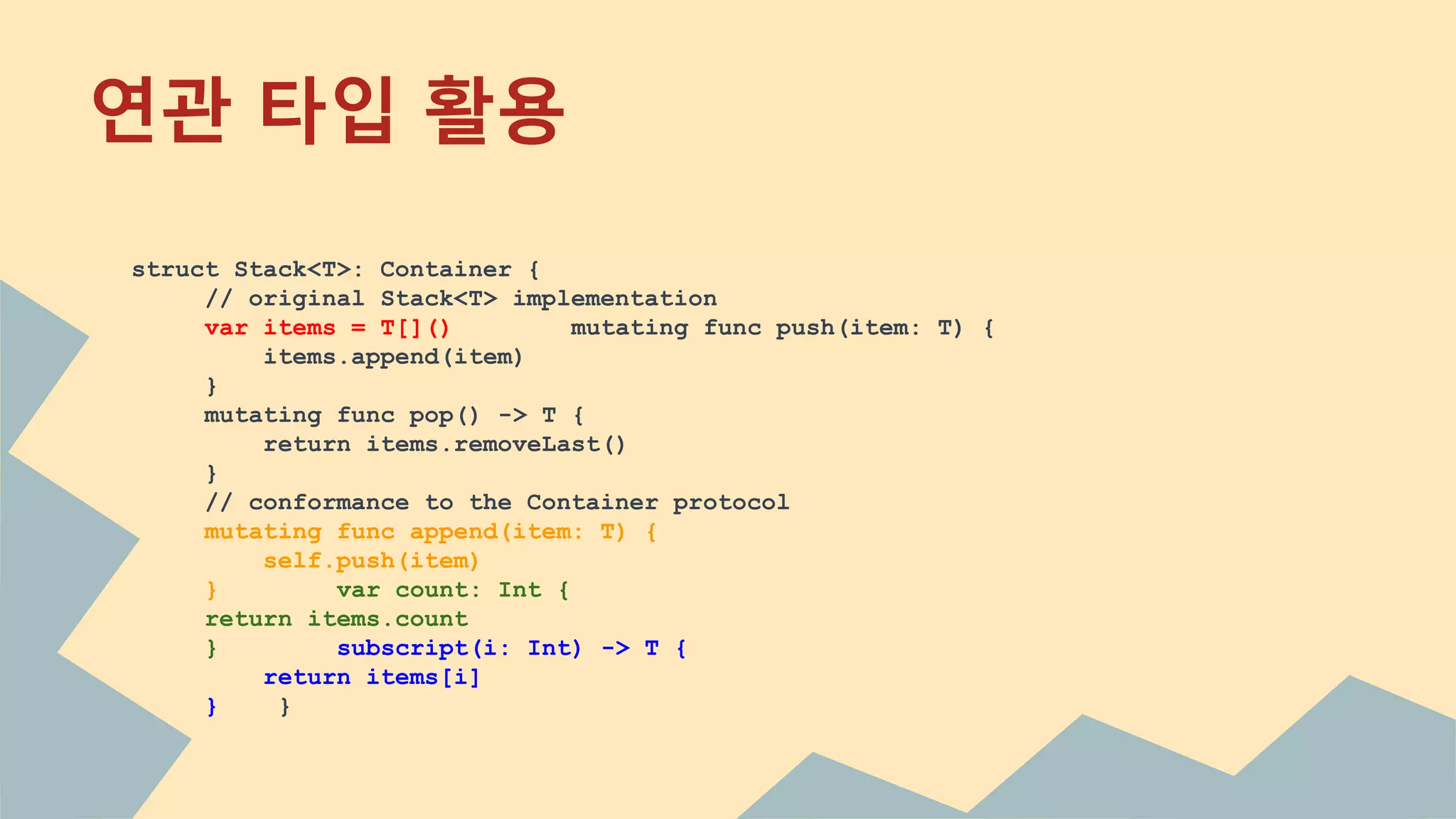 연관 타입 활용
struct Stack<T>: Container {
// original Stack<T> implementation
var items = T[]() mutating func push(item: T) {
items.append(item)
}
mutating func pop() -> T {
return items.removeLast()
}
// conformance to the Container protocol
mutating func append(item: T) {
self.push(item)
} var count: Int {
return items.count
} subscript(i: Int) -> T {
return items[i]
} }
 