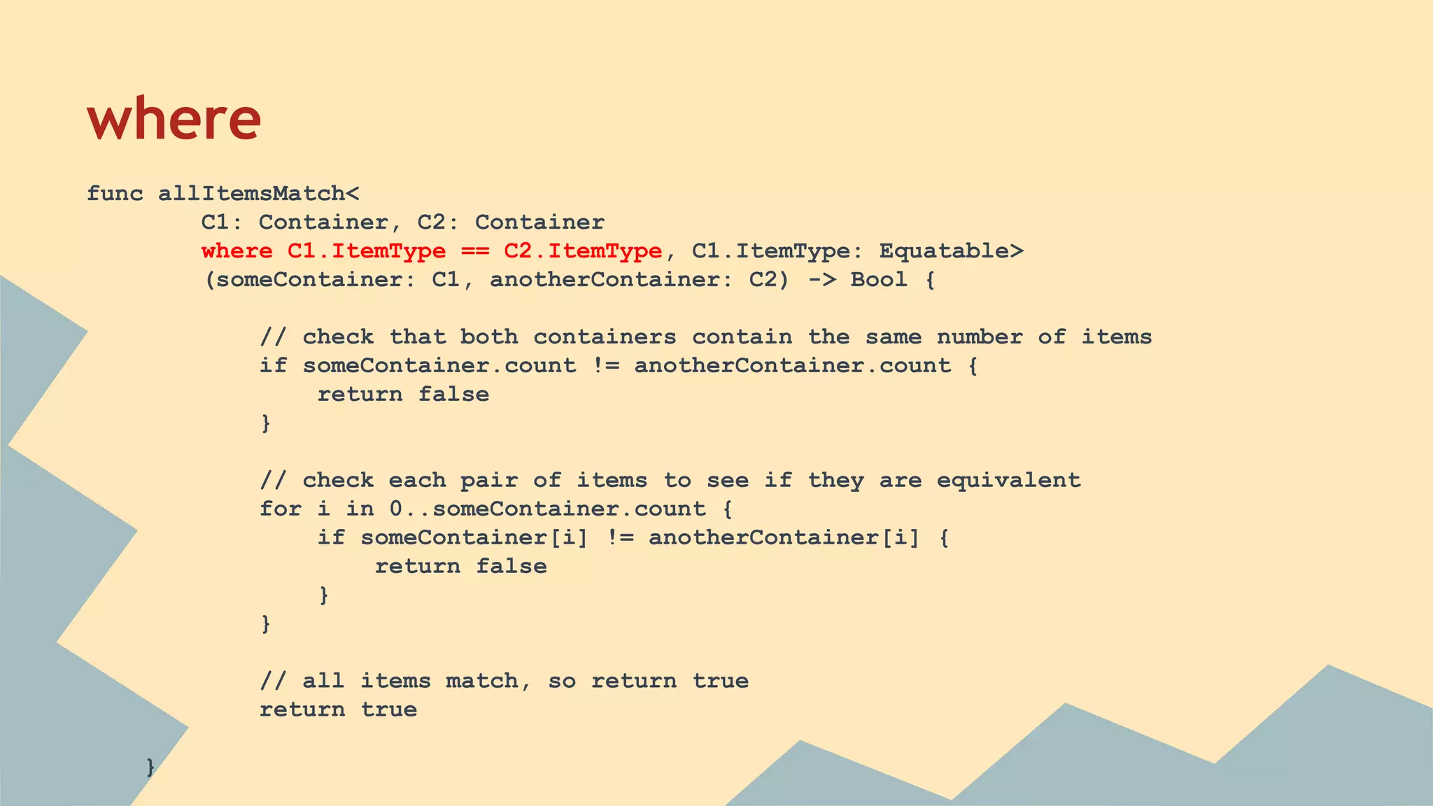 where
func allItemsMatch<
C1: Container, C2: Container
where C1.ItemType == C2.ItemType, C1.ItemType: Equatable>
(someContainer: C1, anotherContainer: C2) -> Bool {
// check that both containers contain the same number of items
if someContainer.count != anotherContainer.count {
return false
}
// check each pair of items to see if they are equivalent
for i in 0..someContainer.count {
if someContainer[i] != anotherContainer[i] {
return false
}
}
// all items match, so return true
return true
}
 