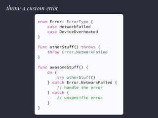 throw a custom error
enum Error: ErrorType {
case NetworkFailed
case DeviceOverheated
}
func otherStuff() throws {
throw Error.NetworkFailed
}
func awesomeStuff() {
do {
try otherStuff()
} catch Error.NetworkFailed {
// handle the error
} catch {
// unspecific error
}
}
 