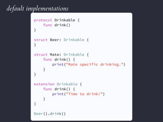 default implementations
protocol Drinkable {
func drink()
}
struct Beer: Drinkable {
}
struct Mate: Drinkable {
func drink() {
print("Mate specific drinking.")
}
}
extension Drinkable {
func drink() {
print("Time to drink!")
}
}
Beer().drink()
 
