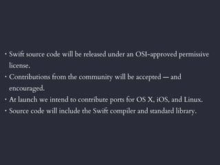 • Swift source code will be released under an OSI-approved permissive
license.
• Contributions from the community will be accepted — and
encouraged.
• At launch we intend to contribute ports for OS X, iOS, and Linux.
• Source code will include the Swift compiler and standard library.
 