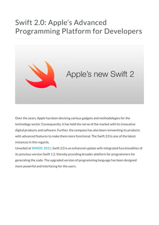 Swift 2.0: Apple’s Advanced
Programming Platform for Developers
Over the years, Apple has been devising various gadgets and methodologies for the
technology sector. Consequently, it has held the nerve of the market with its innovative
digital products and software. Further, the company has also been reinventing its products
with advanced features to make them more functional. The Swift 2.0 is one of the latest
instances in this regards.
Unveiled at WWDC 2015, Swift 2.0 is an enhanced update with integrated functionalities of
its previous version Swift 1.2, thereby providing broader platform for programmers for
generating the code. The upgraded version of programming language has been designed
more powerful and interfacing for the users.
 