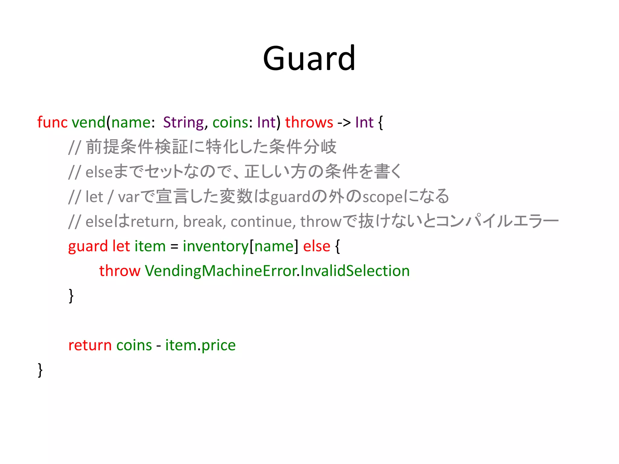 Guard
func vend(name: String, coins: Int) throws -> Int {
// 前提条件検証に特化した条件分岐
// elseまでセットなので、正しい方の条件を書く
// let / varで宣言した変数はguardの外のscopeになる
// elseはreturn, break, continue, throwで抜けないとコンパイルエラー
guard let item = inventory[name] else {
throw VendingMachineError.InvalidSelection
}
return coins - item.price
}
 