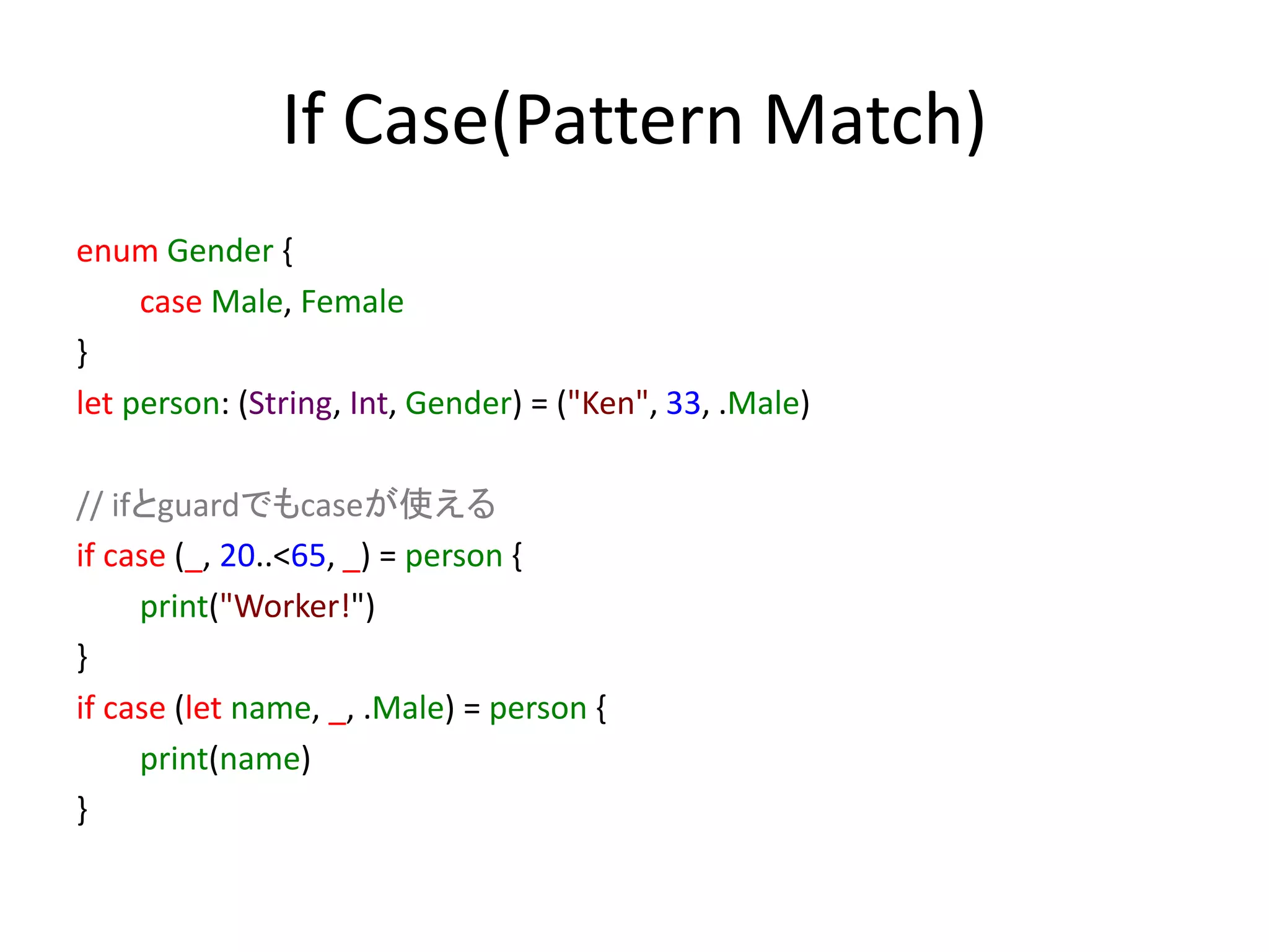 If Case(Pattern Match)
enum Gender {
case Male, Female
}
let person: (String, Int, Gender) = ("Ken", 33, .Male)
// ifとguardでもcaseが使える
if case (_, 20..<65, _) = person {
print("Worker!")
}
if case (let name, _, .Male) = person {
print(name)
}
 