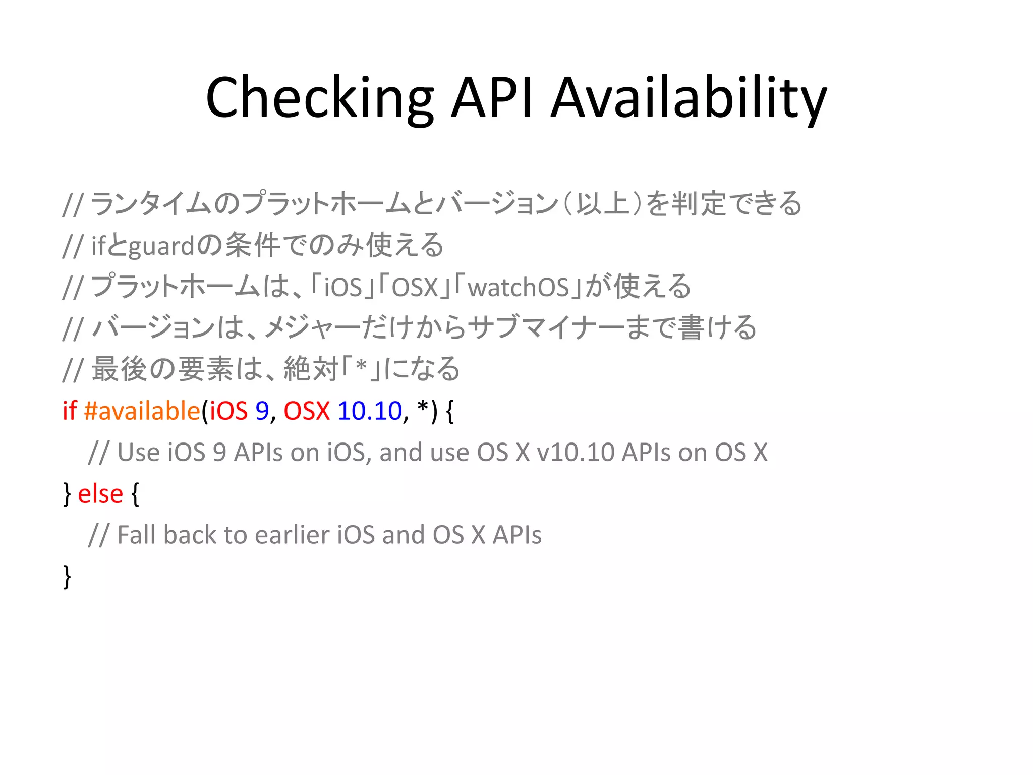 Checking API Availability
// ランタイムのプラットホームとバージョン（以上）を判定できる
// ifとguardの条件でのみ使える
// プラットホームは、「iOS」「OSX」「watchOS」が使える
// バージョンは、メジャーだけからサブマイナーまで書ける
// 最後の要素は、絶対「*」になる
if #available(iOS 9, OSX 10.10, *) {
// Use iOS 9 APIs on iOS, and use OS X v10.10 APIs on OS X
} else {
// Fall back to earlier iOS and OS X APIs
}
 