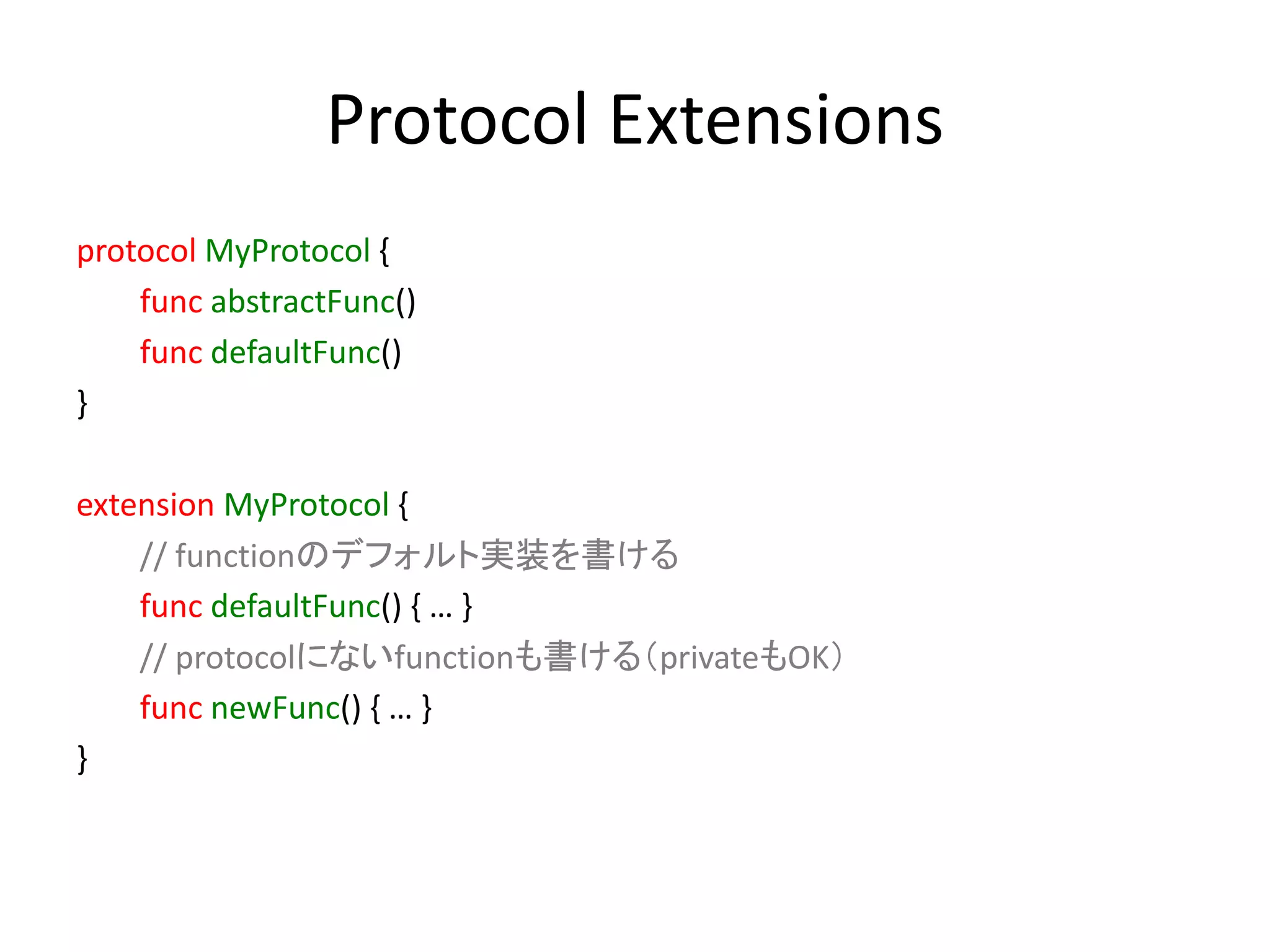 Protocol Extensions
protocol MyProtocol {
func abstractFunc()
func defaultFunc()
}
extension MyProtocol {
// functionのデフォルト実装を書ける
func defaultFunc() { … }
// protocolにないfunctionも書ける（privateもOK）
func newFunc() { … }
}
 