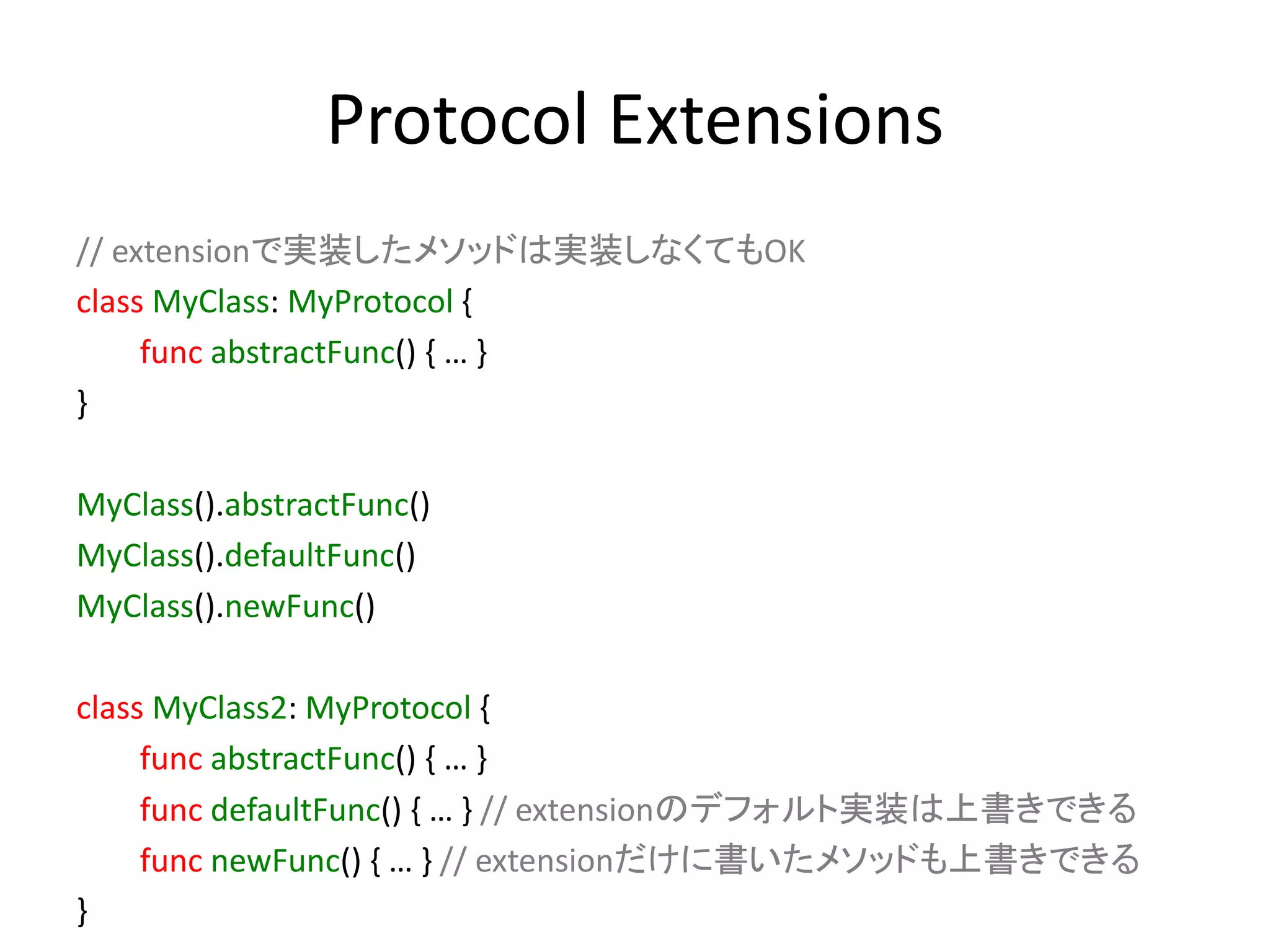 Protocol Extensions
// extensionで実装したメソッドは実装しなくてもOK
class MyClass: MyProtocol {
func abstractFunc() { … }
}
MyClass().abstractFunc()
MyClass().defaultFunc()
MyClass().newFunc()
class MyClass2: MyProtocol {
func abstractFunc() { … }
func defaultFunc() { … } // extensionのデフォルト実装は上書きできる
func newFunc() { … } // extensionだけに書いたメソッドも上書きできる
}
 