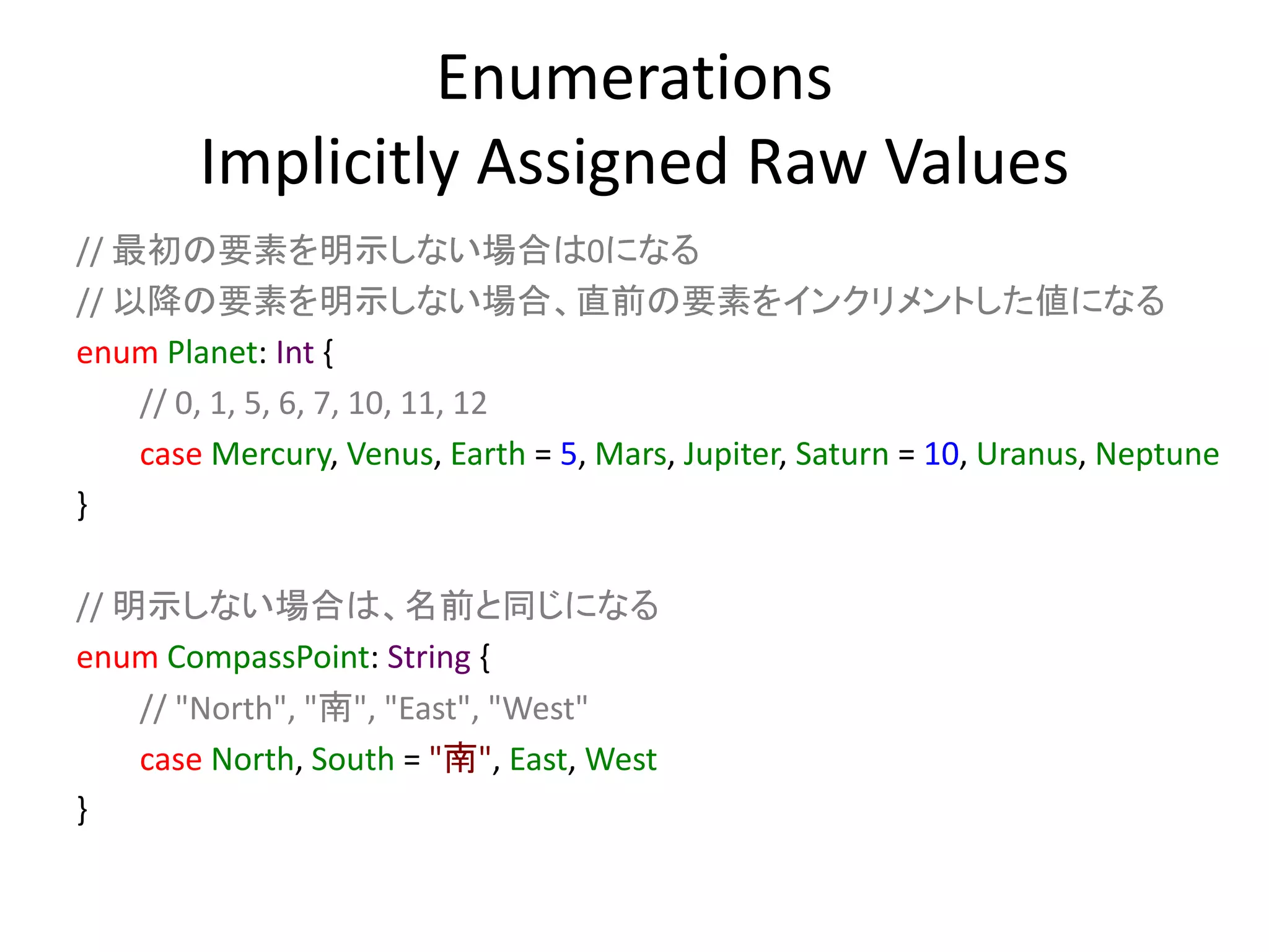 Enumerations
Implicitly Assigned Raw Values
// 最初の要素を明示しない場合は0になる
// 以降の要素を明示しない場合、直前の要素をインクリメントした値になる
enum Planet: Int {
// 0, 1, 5, 6, 7, 10, 11, 12
case Mercury, Venus, Earth = 5, Mars, Jupiter, Saturn = 10, Uranus, Neptune
}
// 明示しない場合は、名前と同じになる
enum CompassPoint: String {
// "North", "南", "East", "West"
case North, South = "南", East, West
}
 