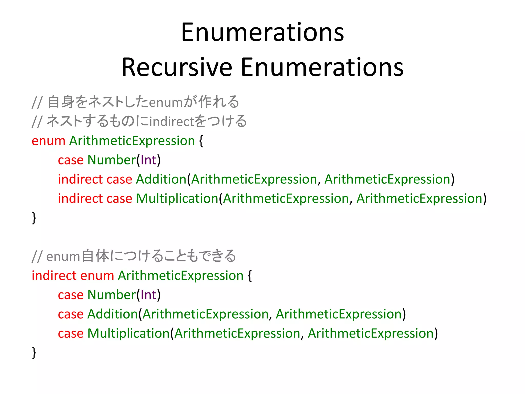 Enumerations
Recursive Enumerations
// 自身をネストしたenumが作れる
// ネストするものにindirectをつける
enum ArithmeticExpression {
case Number(Int)
indirect case Addition(ArithmeticExpression, ArithmeticExpression)
indirect case Multiplication(ArithmeticExpression, ArithmeticExpression)
}
// enum自体につけることもできる
indirect enum ArithmeticExpression {
case Number(Int)
case Addition(ArithmeticExpression, ArithmeticExpression)
case Multiplication(ArithmeticExpression, ArithmeticExpression)
}
 