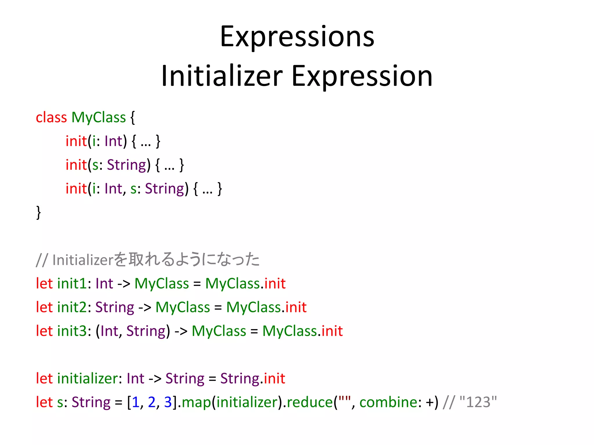 Expressions
Initializer Expression
class MyClass {
init(i: Int) { … }
init(s: String) { … }
init(i: Int, s: String) { … }
}
// Initializerを取れるようになった
let init1: Int -> MyClass = MyClass.init
let init2: String -> MyClass = MyClass.init
let init3: (Int, String) -> MyClass = MyClass.init
let initializer: Int -> String = String.init
let s: String = [1, 2, 3].map(initializer).reduce("", combine: +) // "123"
 