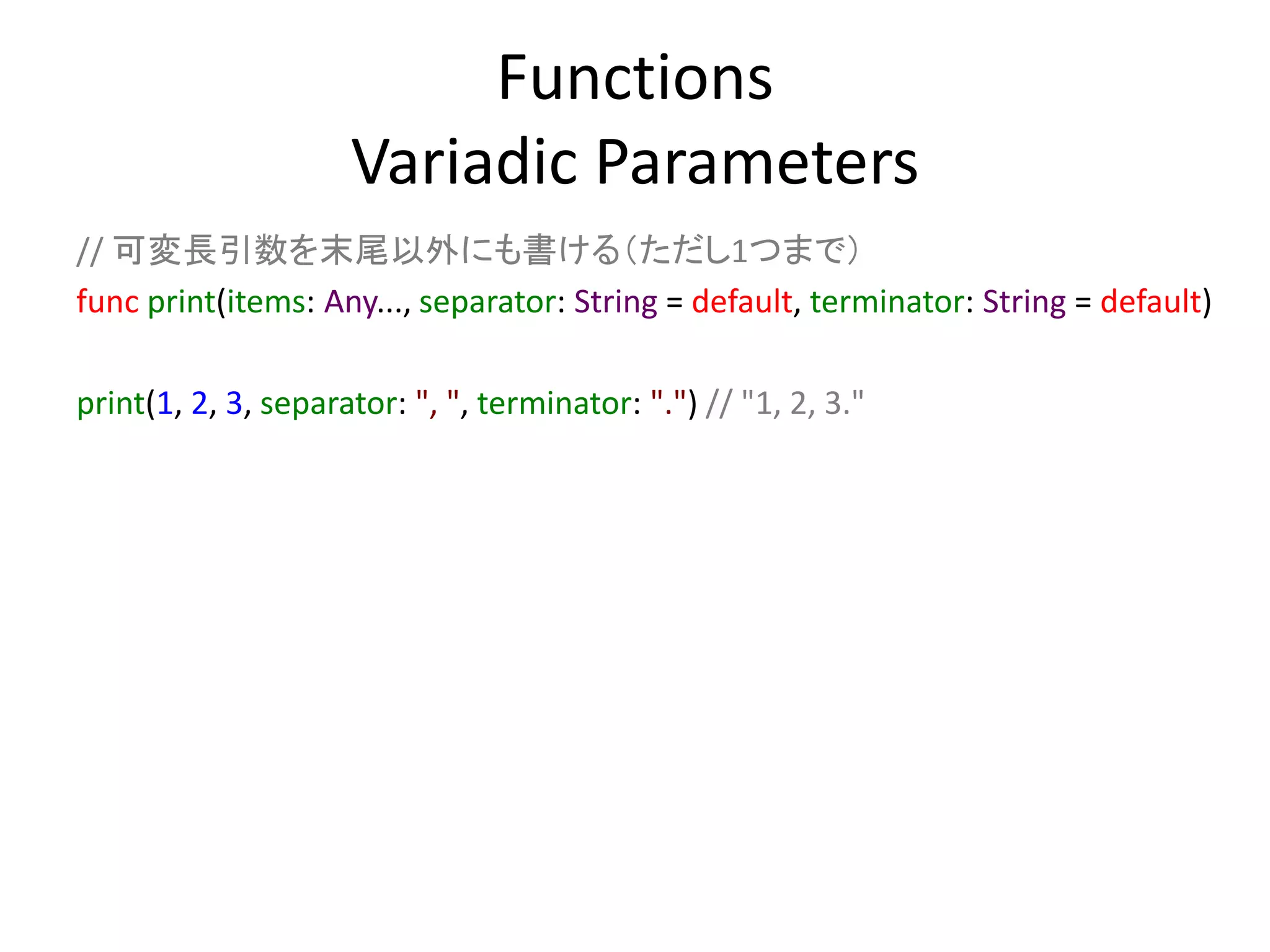 Functions
Variadic Parameters
// 可変長引数を末尾以外にも書ける（ただし1つまで）
func print(items: Any..., separator: String = default, terminator: String = default)
print(1, 2, 3, separator: ", ", terminator: ".") // "1, 2, 3."
 