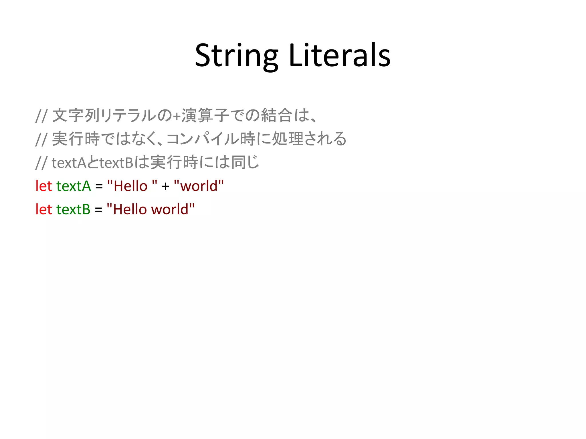 String Literals
// 文字列リテラルの+演算子での結合は、
// 実行時ではなく、コンパイル時に処理される
// textAとtextBは実行時には同じ
let textA = "Hello " + "world"
let textB = "Hello world"
 