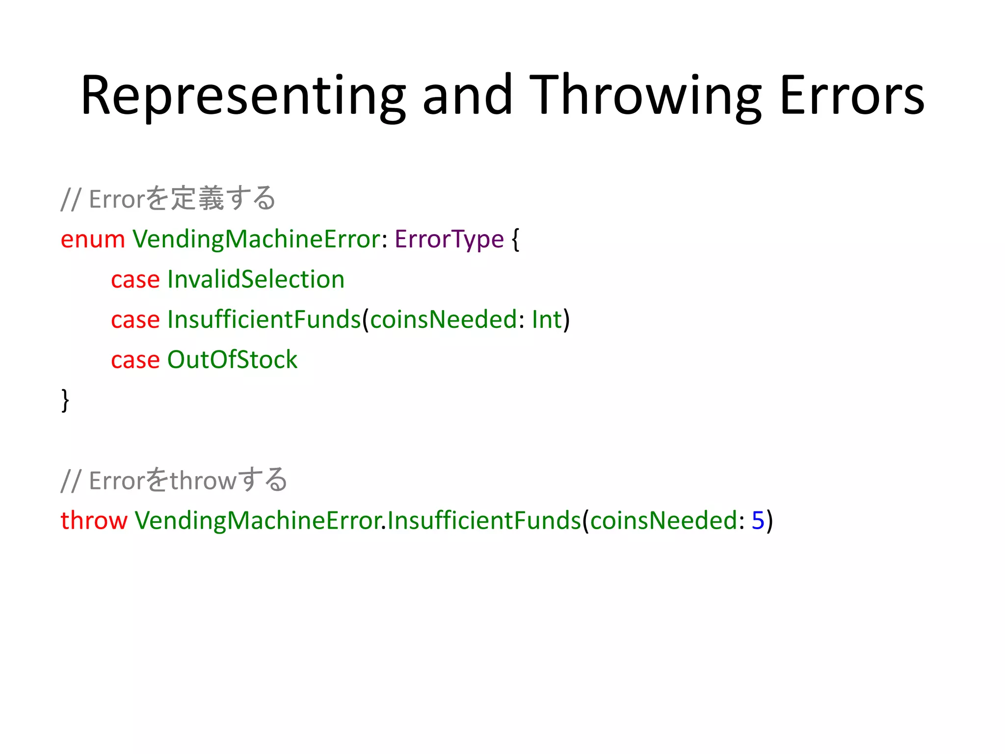 Representing and Throwing Errors
// Errorを定義する
enum VendingMachineError: ErrorType {
case InvalidSelection
case InsufficientFunds(coinsNeeded: Int)
case OutOfStock
}
// Errorをthrowする
throw VendingMachineError.InsufficientFunds(coinsNeeded: 5)
 