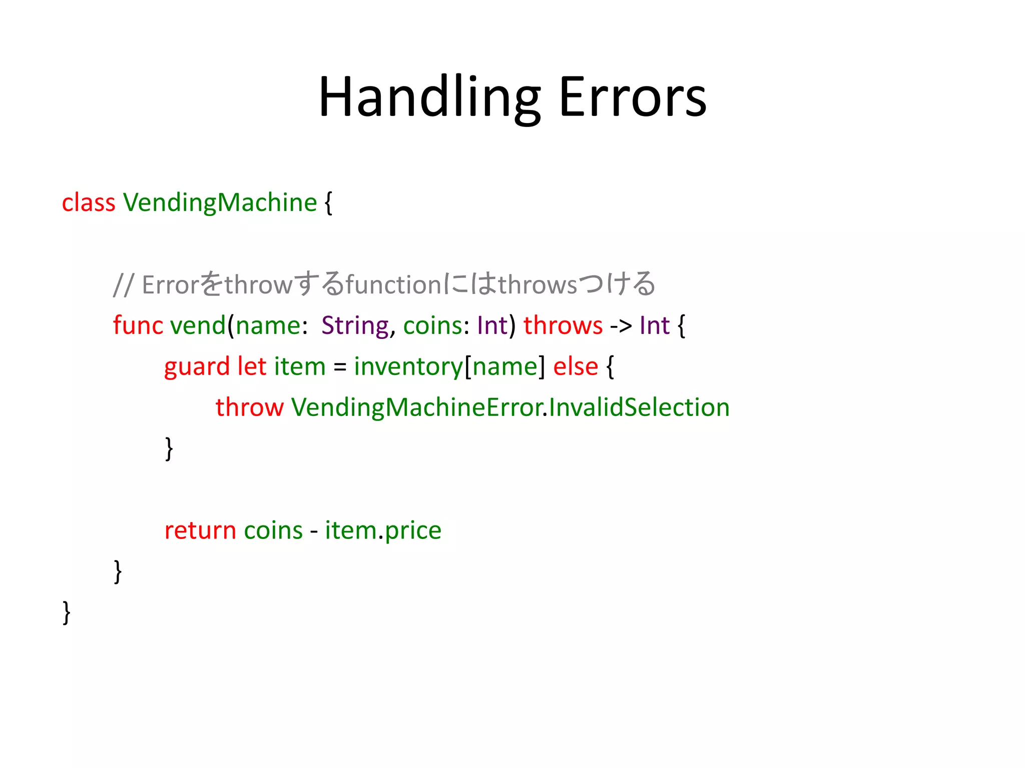 Handling Errors
class VendingMachine {
// Errorをthrowするfunctionにはthrowsつける
func vend(name: String, coins: Int) throws -> Int {
guard let item = inventory[name] else {
throw VendingMachineError.InvalidSelection
}
return coins - item.price
}
}
 
