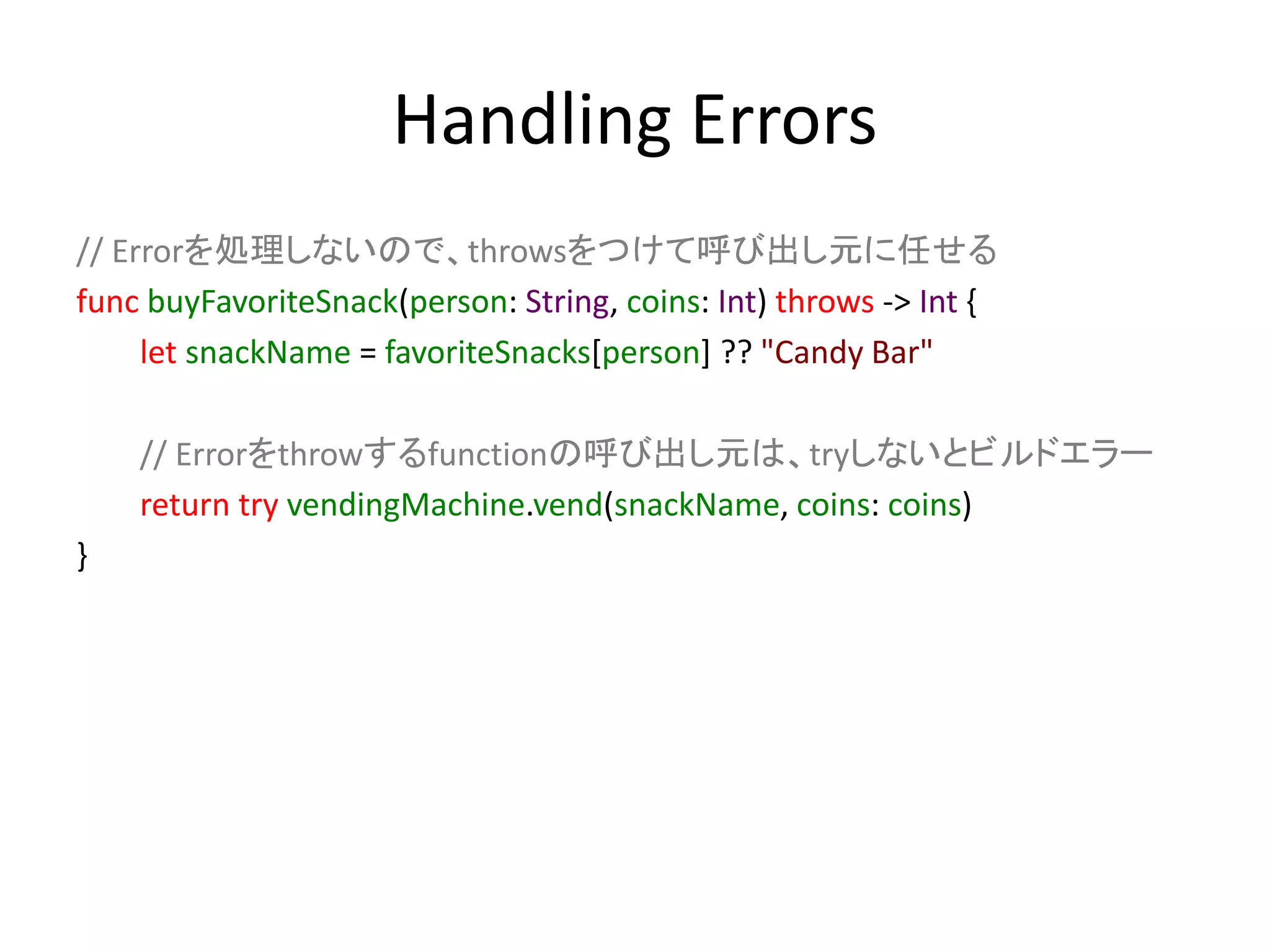 Handling Errors
// Errorを処理しないので、throwsをつけて呼び出し元に任せる
func buyFavoriteSnack(person: String, coins: Int) throws -> Int {
let snackName = favoriteSnacks[person] ?? "Candy Bar"
// Errorをthrowするfunctionの呼び出し元は、tryしないとビルドエラー
return try vendingMachine.vend(snackName, coins: coins)
}
 