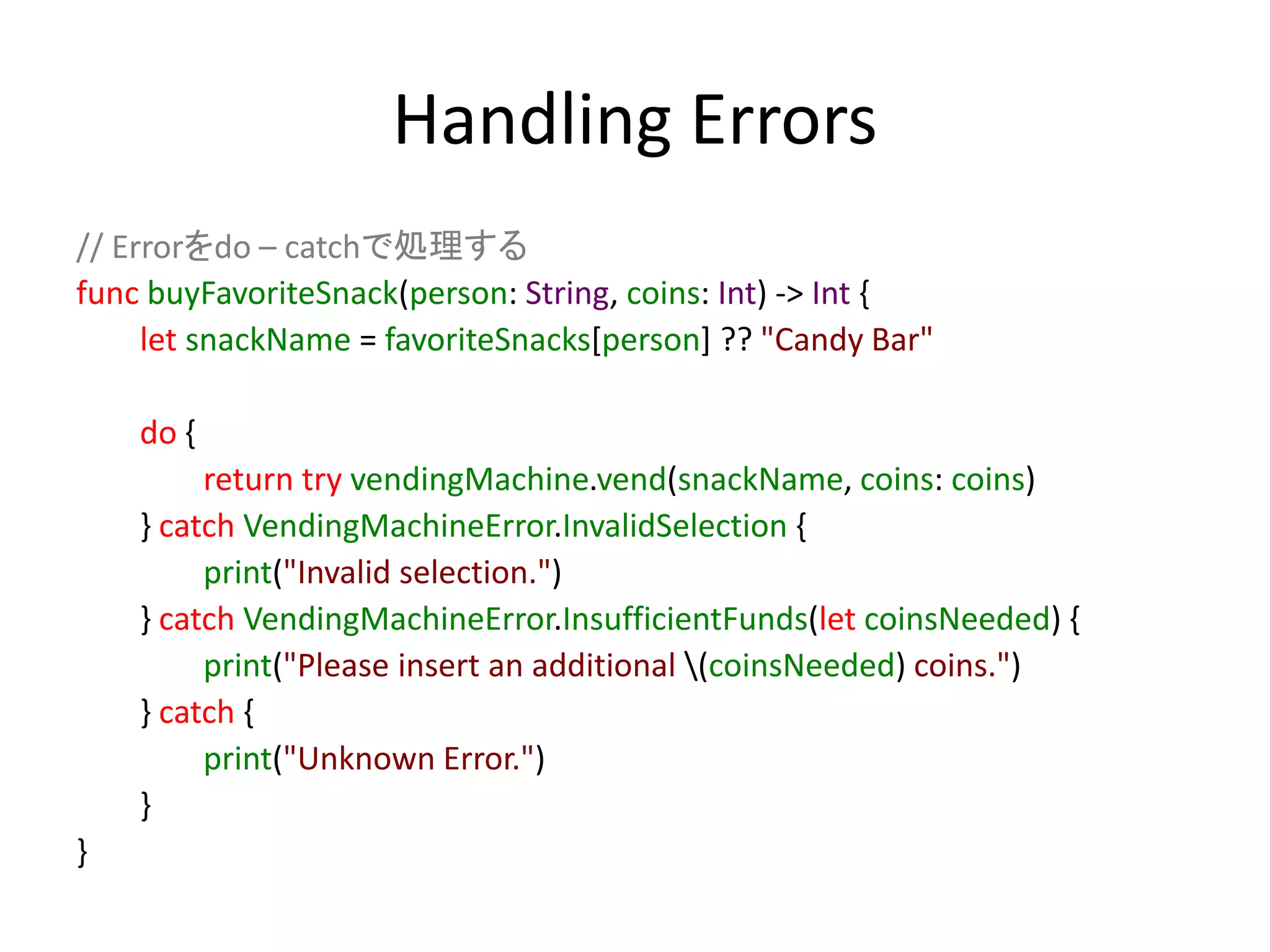 Handling Errors
// Errorをdo – catchで処理する
func buyFavoriteSnack(person: String, coins: Int) -> Int {
let snackName = favoriteSnacks[person] ?? "Candy Bar"
do {
return try vendingMachine.vend(snackName, coins: coins)
} catch VendingMachineError.InvalidSelection {
print("Invalid selection.")
} catch VendingMachineError.InsufficientFunds(let coinsNeeded) {
print("Please insert an additional (coinsNeeded) coins.")
} catch {
print("Unknown Error.")
}
}
 