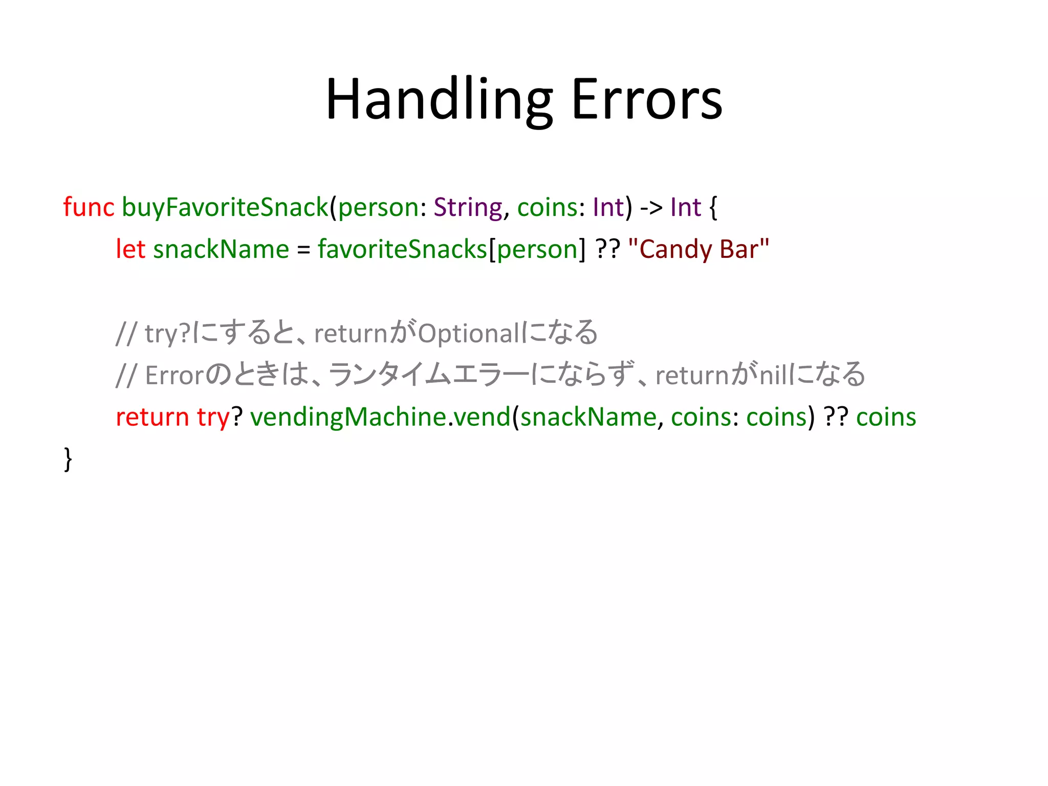 Handling Errors
func buyFavoriteSnack(person: String, coins: Int) -> Int {
let snackName = favoriteSnacks[person] ?? "Candy Bar"
// try?にすると、returnがOptionalになる
// Errorのときは、ランタイムエラーにならず、returnがnilになる
return try? vendingMachine.vend(snackName, coins: coins) ?? coins
}
 