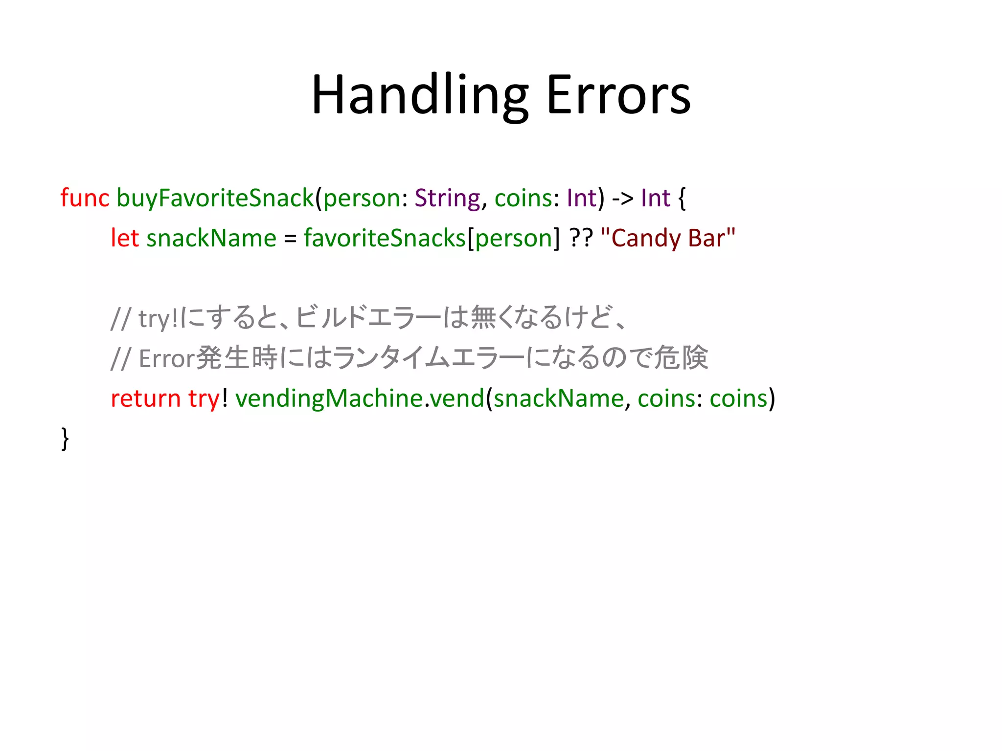 Handling Errors
func buyFavoriteSnack(person: String, coins: Int) -> Int {
let snackName = favoriteSnacks[person] ?? "Candy Bar"
// try!にすると、ビルドエラーは無くなるけど、
// Error発生時にはランタイムエラーになるので危険
return try! vendingMachine.vend(snackName, coins: coins)
}
 