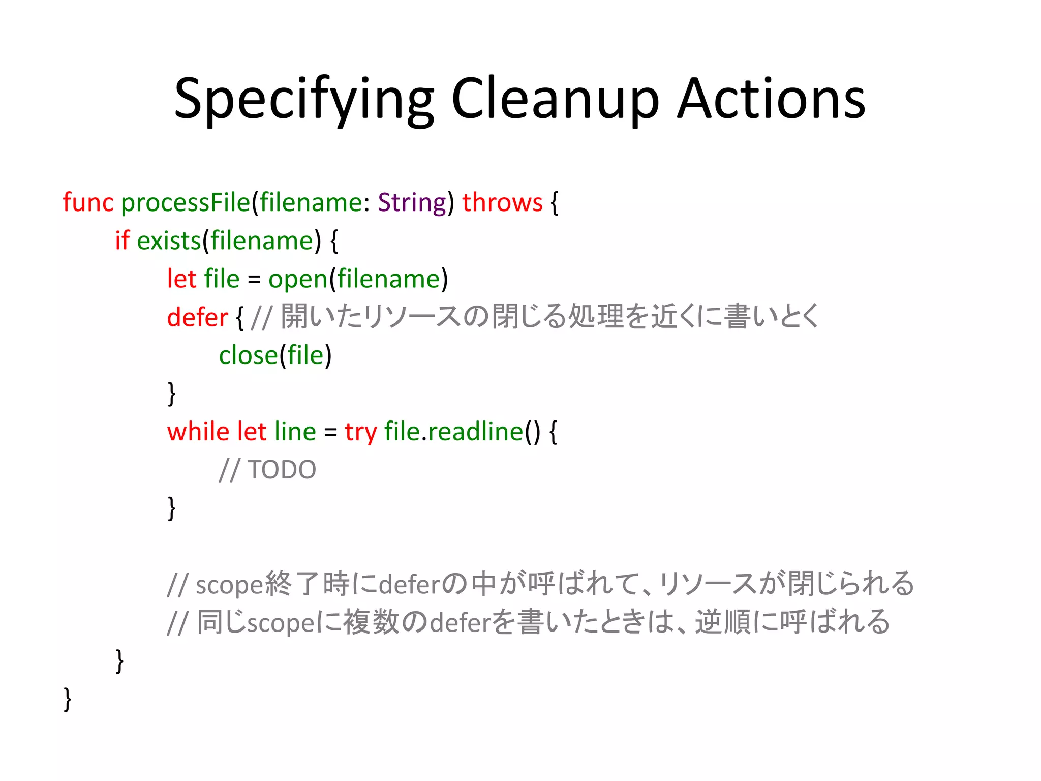 Specifying Cleanup Actions
func processFile(filename: String) throws {
if exists(filename) {
let file = open(filename)
defer { // 開いたリソースの閉じる処理を近くに書いとく
close(file)
}
while let line = try file.readline() {
// TODO
}
// scope終了時にdeferの中が呼ばれて、リソースが閉じられる
// 同じscopeに複数のdeferを書いたときは、逆順に呼ばれる
}
}
 