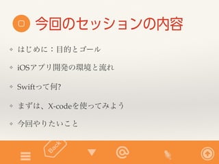 今回のセッションの内容 
❖ はじめに：目的とゴール 
❖ iOSアプリ開発の環境と流れ 
❖ Swiftって何? 
❖ まずは、X-codeを使ってみよう 
❖ 今回やりたいこと 
 