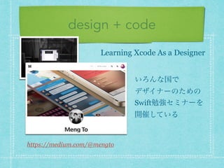 design + code
https://medium.com/@mengto
Learning Xcode As a Designer
いろんな国で 
デザイナーのための
Swift勉強セミナーを
開催している
 
