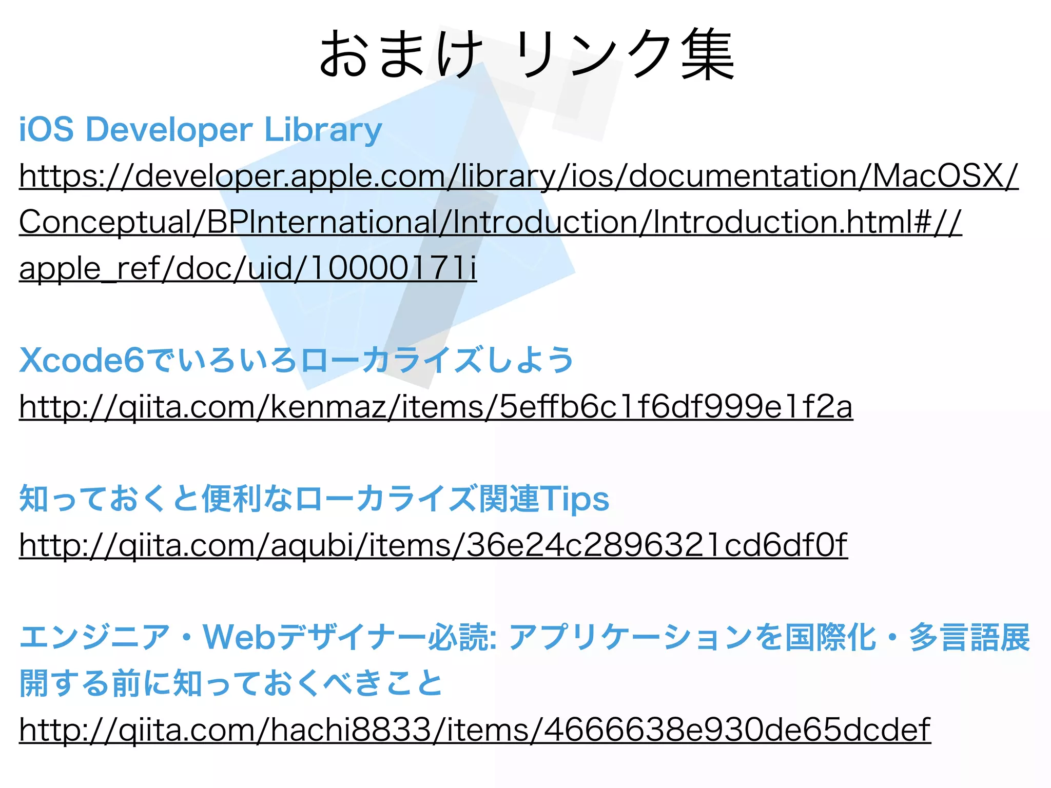 おまけ リンク集
iOS Developer Library
https://developer.apple.com/library/ios/documentation/MacOSX/
Conceptual/BPInternational/Introduction/Introduction.html#//
apple_ref/doc/uid/10000171i
Xcode6でいろいろローカライズしよう
http://qiita.com/kenmaz/items/5eﬀb6c1f6df999e1f2a
知っておくと便利なローカライズ関連Tips
http://qiita.com/aqubi/items/36e24c2896321cd6df0f
エンジニア・Webデザイナー必読: アプリケーションを国際化・多言語展
開する前に知っておくべきこと
http://qiita.com/hachi8833/items/4666638e930de65dcdef
 