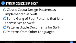 Design Patterns in Swift 2.2CocoaConf Austin 2016
PATTERN SOURCES FOR TODAY
8

Classic Cocoa Design Patterns as
implemented in Swift
Some Gang of Four Patterns that lend
themselves to Swift
Patterns Apple Documents for Swift
Patterns from Other Languages
 
