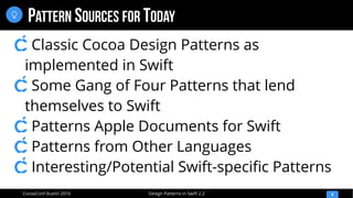 Design Patterns in Swift 2.2CocoaConf Austin 2016
PATTERN SOURCES FOR TODAY
8

Classic Cocoa Design Patterns as
implemented in Swift
Some Gang of Four Patterns that lend
themselves to Swift
Patterns Apple Documents for Swift
Patterns from Other Languages
Interesting/Potential Swift-speciﬁc Patterns
 