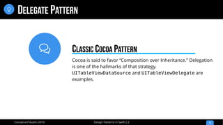 
Design Patterns in Swift 2.2CocoaConf Austin 2016
DELEGATE PATTERN
9

Cocoa is said to favor “Composition over Inheritance.” Delegation
is one of the hallmarks of that strategy.
UITableViewDataSource and UITableViewDelegate are
examples.
CLASSIC COCOA PATTERN
 