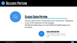 
Design Patterns in Swift 2.2CocoaConf Austin 2016
DELEGATE PATTERN
9

Cocoa is said to favor “Composition over Inheritance.” Delegation
is one of the hallmarks of that strategy.
UITableViewDataSource and UITableViewDelegate are
examples.
CLASSIC COCOA PATTERN
[:]?
Eases Construction
This is a big reason why we don’t have
to use the “Factory Pattern” in Cocoa/
Swift
 