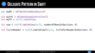 Design Patterns in Swift 2.2CocoaConf Austin 2016
DELEGATE PATTERN IN SWIFT
10

var myDS : UITableViewDataSource?
let myTVC = UITableViewController()
let myTV = myTVC.tableView
let num = myDS?.tableView(myTV, numberOfRowsInSection: 0)
let firstHeader = myDS?.tableView?(myTV, titleForHeaderInSection: 0)
 