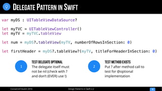 Design Patterns in Swift 2.2CocoaConf Austin 2016
DELEGATE PATTERN IN SWIFT
10

var myDS : UITableViewDataSource?
let myTVC = UITableViewController()
let myTV = myTVC.tableView
let num = myDS?.tableView(myTV, numberOfRowsInSection: 0)
let firstHeader = myDS?.tableView?(myTV, titleForHeaderInSection: 0)
1
Test Delegate Optional
The delegate itself must
not be nil (check with ?
and don’t (EVER) use !)
2
Test Method Exists
Put ? after method call to
test for @optional
implementation
 