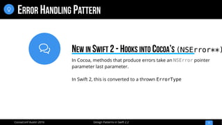 
Design Patterns in Swift 2.2CocoaConf Austin 2016
ERROR HANDLING PATTERN
11

In Cocoa, methods that produce errors take an NSError pointer
parameter last parameter.
In Swift 2, this is converted to a thrown ErrorType
NEW IN SWIFT 2 - HOOKS INTO COCOA’S (NSError**)
 