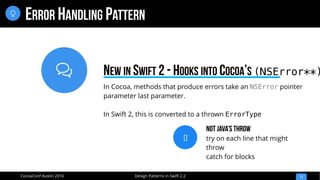 
Design Patterns in Swift 2.2CocoaConf Austin 2016
ERROR HANDLING PATTERN
11

In Cocoa, methods that produce errors take an NSError pointer
parameter last parameter.
In Swift 2, this is converted to a thrown ErrorType
NEW IN SWIFT 2 - HOOKS INTO COCOA’S (NSError**)
[]
Not JAva’s Throw
try on each line that might
throw
catch for blocks
 