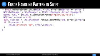 Design Patterns in Swift 2.2CocoaConf Austin 2016
ERROR HANDLING PATTERN IN SWIFT
12

- (BOOL)removeItemAtURL:(NSURL *)URL error:(NSError **)error {
NSFileManager *fileManager = [NSFileManager defaultManager];
NSURL *URL = [NSURL fileURLWithPath:@"/path/to/file"];
NSError *error = nil;
BOOL success = [fileManager removeItemAtURL:URL error:&error];
if (!success) {
NSLog(@"Error: %@", error.domain);
}
}
 