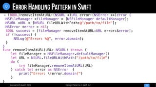 Design Patterns in Swift 2.2CocoaConf Austin 2016
ERROR HANDLING PATTERN IN SWIFT
12

func removeItemAtURL(URL: NSURL) throws {
let fileManager = NSFileManager.defaultManager()
let URL = NSURL.fileURLWithPath("/path/to/file")
do {
try fileManager.removeItemAtURL(URL)
} catch let error as NSError {
print("Error: (error.domain)")
}
}
- (BOOL)removeItemAtURL:(NSURL *)URL error:(NSError **)error {
NSFileManager *fileManager = [NSFileManager defaultManager];
NSURL *URL = [NSURL fileURLWithPath:@"/path/to/file"];
NSError *error = nil;
BOOL success = [fileManager removeItemAtURL:URL error:&error];
if (!success) {
NSLog(@"Error: %@", error.domain);
}
}
 