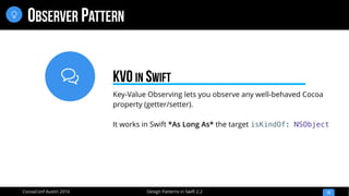 
Design Patterns in Swift 2.2CocoaConf Austin 2016
OBSERVER PATTERN
13

Key-Value Observing lets you observe any well-behaved Cocoa
property (getter/setter).
It works in Swift *As Long As* the target isKindOf: NSObject
KVO IN SWIFT
 