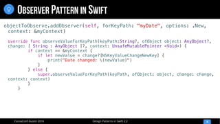 Design Patterns in Swift 2.2CocoaConf Austin 2016
OBSERVER PATTERN IN SWIFT
14

objectToObserve.addObserver(self, forKeyPath: "myDate", options: .New,
context: &myContext)
override func observeValueForKeyPath(keyPath:String?, ofObject object: AnyObject?,
change: [ String : AnyObject ]?, context: UnsafeMutablePointer <Void>) {
if context == &myContext {
if let newValue = change?[NSKeyValueChangeNewKey] {
print("Date changed: (newValue)")
}
} else {
super.observeValueForKeyPath(keyPath, ofObject: object, change: change,
context: context)
}
}
 