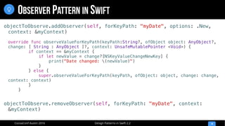 Design Patterns in Swift 2.2CocoaConf Austin 2016
OBSERVER PATTERN IN SWIFT
14

objectToObserve.addObserver(self, forKeyPath: "myDate", options: .New,
context: &myContext)
override func observeValueForKeyPath(keyPath:String?, ofObject object: AnyObject?,
change: [ String : AnyObject ]?, context: UnsafeMutablePointer <Void>) {
if context == &myContext {
if let newValue = change?[NSKeyValueChangeNewKey] {
print("Date changed: (newValue)")
}
} else {
super.observeValueForKeyPath(keyPath, ofObject: object, change: change,
context: context)
}
}
objectToObserve.removeObserver(self, forKeyPath: "myDate", context:
&myContext)
 