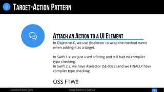 
Design Patterns in Swift 2.2CocoaConf Austin 2016
TARGET-ACTION PATTERN
16

In Objective-C, we use @selector to wrap the method name
when adding it as a target.
In Swift 1.x, we just used a String and still had no compiler
typo checking.
In Swift 2.2, we have #selector (SE-0022) and we FINALLY have
compiler type checking.
OSS FTW!!
ATTACH AN ACTION TO A UI ELEMENT
 