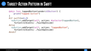 Design Patterns in Swift 2.2CocoaConf Austin 2016
TARGET-ACTION PATTERN IN SWIFT
17

@objc func tappedButton(sender:UIButton!) {
print("tapped button")
}
#if swift(>=2.2)
myButton.addTarget(self, action: #selector(tappedButton),
forControlEvents: .TouchUpInside)
#else
myButton.addTarget(self, action: "tappedButton",
forControlEvents: .TouchUpInside)
#endif
 