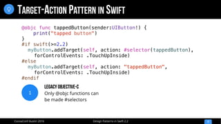 Design Patterns in Swift 2.2CocoaConf Austin 2016
TARGET-ACTION PATTERN IN SWIFT
17

@objc func tappedButton(sender:UIButton!) {
print("tapped button")
}
#if swift(>=2.2)
myButton.addTarget(self, action: #selector(tappedButton),
forControlEvents: .TouchUpInside)
#else
myButton.addTarget(self, action: "tappedButton",
forControlEvents: .TouchUpInside)
#endif
1
Legacy Objective-C
Only @objc functions can
be made #selectors
 