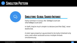 
Design Patterns in Swift 2.2CocoaConf Austin 2016
SINGLETON PATTERN
18

Fairly common in Cocoa, like [UIApplication
sharedApplication]
In Swift, they’re much simpler to declare (and like ObjC, never
dealloc’ed).
A static type property is guaranteed to be lazily initialized only
once, even when accessed across multiple threads
simultaneously.
SINGLETONS: GLOBAL SHARED INSTANCE
 