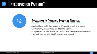 
Design Patterns in Swift 2.2CocoaConf Austin 2016
“INTROSPECTION PATTERN”
20

Apple’s Docs call this a pattern. It’s pretty much the same
functionality as we discussed for Delegation.
In my mind, “is this a kind of X class” and “does this implement Y
method” are very limited forms of Introspection.
DYNAMICALLY EXAMINE TYPES AT RUNTIME
 