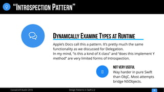 
Design Patterns in Swift 2.2CocoaConf Austin 2016
“INTROSPECTION PATTERN”
20

Apple’s Docs call this a pattern. It’s pretty much the same
functionality as we discussed for Delegation.
In my mind, “is this a kind of X class” and “does this implement Y
method” are very limited forms of Introspection.
DYNAMICALLY EXAMINE TYPES AT RUNTIME
[]
Not Very Useful
Way harder in pure Swift
than ObjC. Most attempts
bridge NSObjects.
 