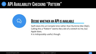 
Design Patterns in Swift 2.2CocoaConf Austin 2016
API AVAILABILITY CHECKING “PATTERN”
21

Swift does this at Compile time rather than Runtime (like ObjC).
Calling this a “Pattern” seems like a bit of a stretch to me, but
Apple does.
It is indisputably useful, though.
DECIDE WHETHER AN API IS AVAILABLE
 