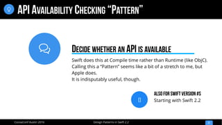 
Design Patterns in Swift 2.2CocoaConf Austin 2016
API AVAILABILITY CHECKING “PATTERN”
21

Swift does this at Compile time rather than Runtime (like ObjC).
Calling this a “Pattern” seems like a bit of a stretch to me, but
Apple does.
It is indisputably useful, though.
DECIDE WHETHER AN API IS AVAILABLE
[]
Also for Swift Version #s
Starting with Swift 2.2
 