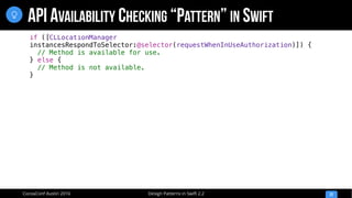 Design Patterns in Swift 2.2CocoaConf Austin 2016
API AVAILABILITY CHECKING “PATTERN” IN SWIFT
22

if ([CLLocationManager
instancesRespondToSelector:@selector(requestWhenInUseAuthorization)]) {
// Method is available for use.
} else {
// Method is not available.
}
 